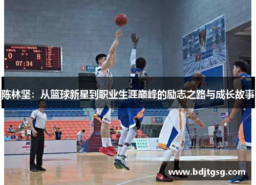 陈林坚：从篮球新星到职业生涯巅峰的励志之路与成长故事